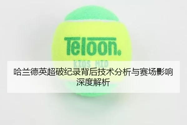 哈兰德英超破纪录背后技术分析与赛场影响深度解析